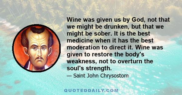 Wine was given us by God, not that we might be drunken, but that we might be sober. It is the best medicine when it has the best moderation to direct it. Wine was given to restore the body's weakness, not to overturn