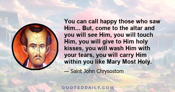 You can call happy those who saw Him... But, come to the altar and you will see Him, you will touch Him, you will give to Him holy kisses, you will wash Him with your tears, you will carry Him within you like Mary Most