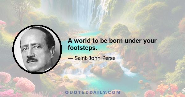 A world to be born under your footsteps.