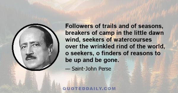 Followers of trails and of seasons, breakers of camp in the little dawn wind, seekers of watercourses over the wrinkled rind of the world, o seekers, o finders of reasons to be up and be gone.