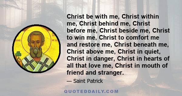 Christ be with me, Christ within me, Christ behind me, Christ before me, Christ beside me, Christ to win me, Christ to comfort me and restore me, Christ beneath me, Christ above me, Christ in quiet, Christ in danger,