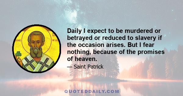 Daily I expect to be murdered or betrayed or reduced to slavery if the occasion arises. But I fear nothing, because of the promises of heaven.