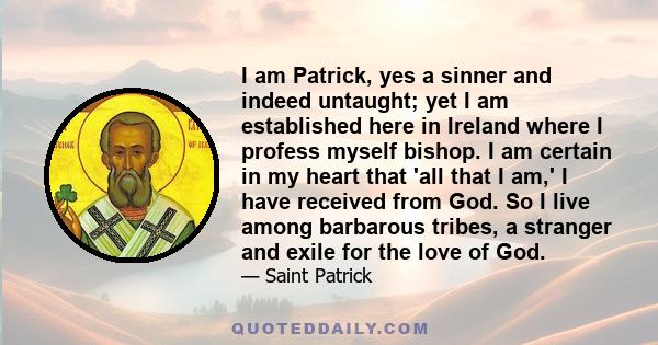 I am Patrick, yes a sinner and indeed untaught; yet I am established here in Ireland where I profess myself bishop. I am certain in my heart that 'all that I am,' I have received from God. So I live among barbarous