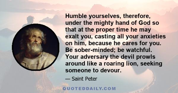 Humble yourselves, therefore, under the mighty hand of God so that at the proper time he may exalt you, casting all your anxieties on him, because he cares for you. Be sober-minded; be watchful. Your adversary the devil 