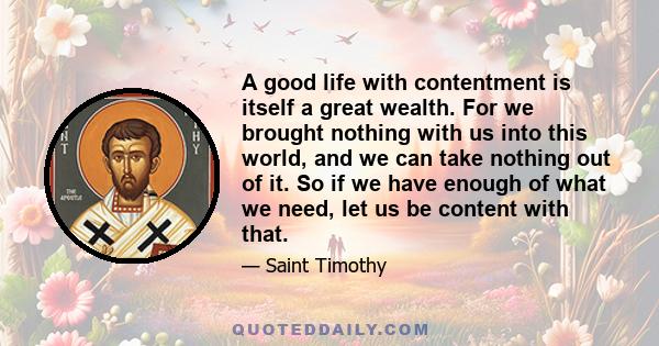 A good life with contentment is itself a great wealth. For we brought nothing with us into this world, and we can take nothing out of it. So if we have enough of what we need, let us be content with that.