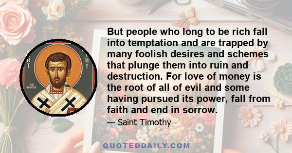 But people who long to be rich fall into temptation and are trapped by many foolish desires and schemes that plunge them into ruin and destruction. For love of money is the root of all of evil and some having pursued