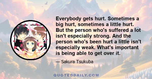 Everybody gets hurt. Sometimes a big hurt, sometimes a little hurt. But the person who's suffered a lot isn't especially strong. And the person who's been hurt a little isn't especially weak. What's important is being