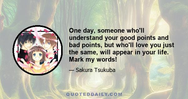 One day, someone who'll understand your good points and bad points, but who'll love you just the same, will appear in your life. Mark my words!