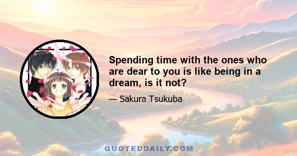 Spending time with the ones who are dear to you is like being in a dream, is it not?