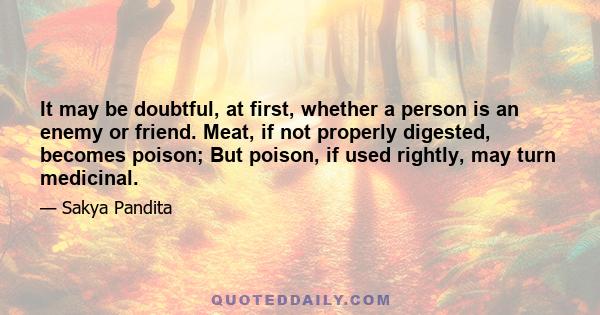 It may be doubtful, at first, whether a person is an enemy or friend. Meat, if not properly digested, becomes poison; But poison, if used rightly, may turn medicinal.