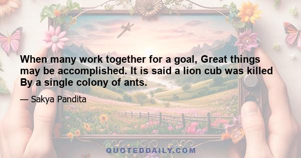 When many work together for a goal, Great things may be accomplished. It is said a lion cub was killed By a single colony of ants.