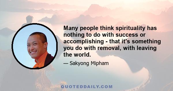 Many people think spirituality has nothing to do with success or accomplishing - that it's something you do with removal, with leaving the world.