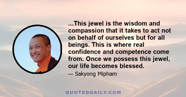 ...This jewel is the wisdom and compassion that it takes to act not on behalf of ourselves but for all beings. This is where real confidence and competence come from. Once we possess this jewel, our life becomes blessed.