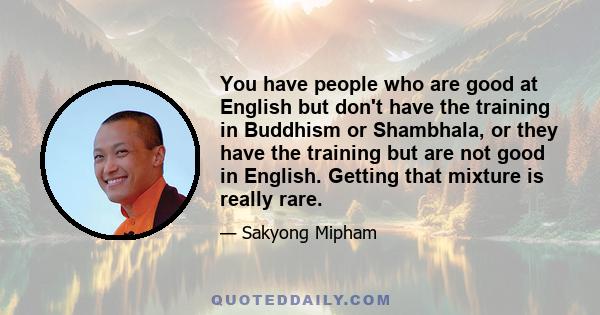 You have people who are good at English but don't have the training in Buddhism or Shambhala, or they have the training but are not good in English. Getting that mixture is really rare.