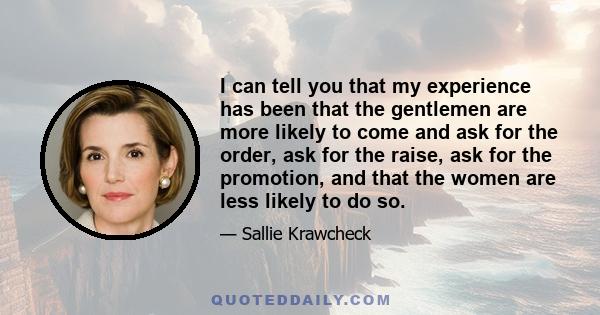 I can tell you that my experience has been that the gentlemen are more likely to come and ask for the order, ask for the raise, ask for the promotion, and that the women are less likely to do so.