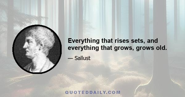 Everything that rises sets, and everything that grows, grows old.