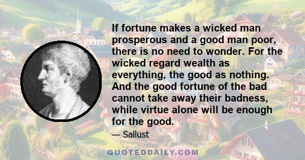 If fortune makes a wicked man prosperous and a good man poor, there is no need to wonder. For the wicked regard wealth as everything, the good as nothing. And the good fortune of the bad cannot take away their badness,