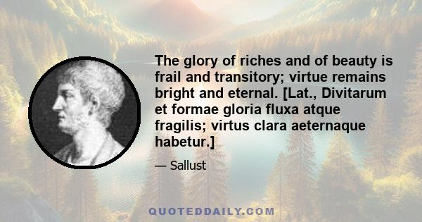 The glory of riches and of beauty is frail and transitory; virtue remains bright and eternal. [Lat., Divitarum et formae gloria fluxa atque fragilis; virtus clara aeternaque habetur.]