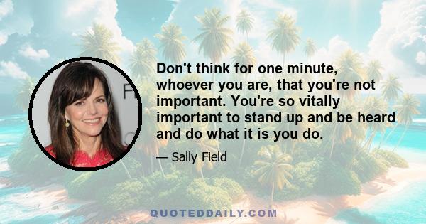 Don't think for one minute, whoever you are, that you're not important. You're so vitally important to stand up and be heard and do what it is you do.