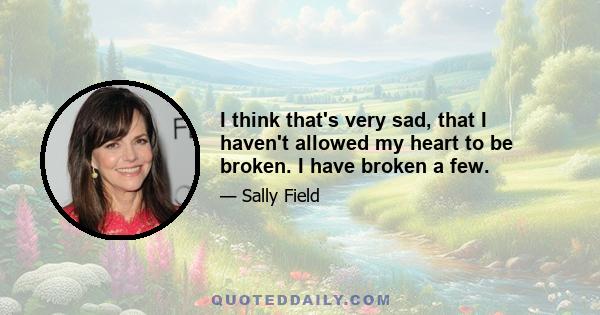 I think that's very sad, that I haven't allowed my heart to be broken. I have broken a few.