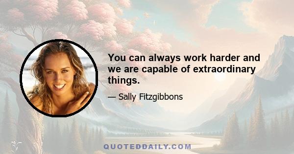 You can always work harder and we are capable of extraordinary things.