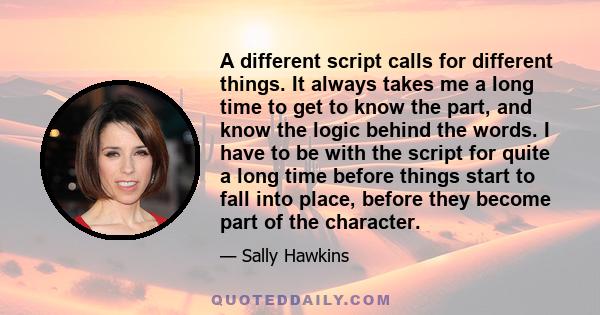 A different script calls for different things. It always takes me a long time to get to know the part, and know the logic behind the words. I have to be with the script for quite a long time before things start to fall