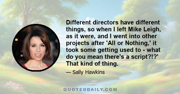 Different directors have different things, so when I left Mike Leigh, as it were, and I went into other projects after 'All or Nothing,' it took some getting used to - what do you mean there's a script?!?' That kind of