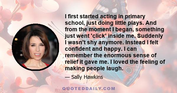 I first started acting in primary school, just doing little plays. And from the moment I began, something just went 'click' inside me. Suddenly I wasn't shy anymore. Instead I felt confident and happy. I can remember