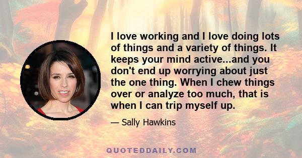 I love working and I love doing lots of things and a variety of things. It keeps your mind active...and you don't end up worrying about just the one thing. When I chew things over or analyze too much, that is when I can 