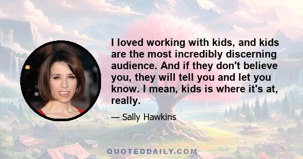 I loved working with kids, and kids are the most incredibly discerning audience. And if they don't believe you, they will tell you and let you know. I mean, kids is where it's at, really.