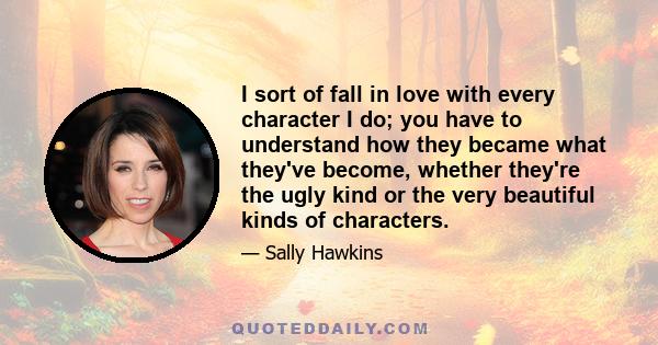 I sort of fall in love with every character I do; you have to understand how they became what they've become, whether they're the ugly kind or the very beautiful kinds of characters.