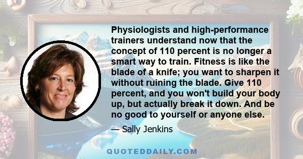 Physiologists and high-performance trainers understand now that the concept of 110 percent is no longer a smart way to train. Fitness is like the blade of a knife; you want to sharpen it without ruining the blade. Give