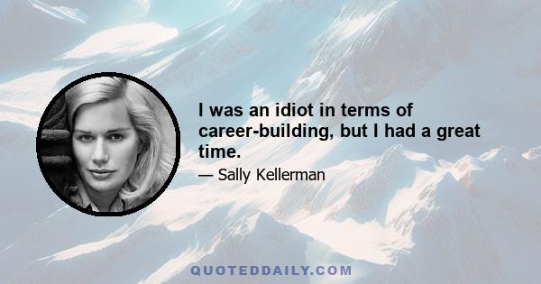 I was an idiot in terms of career-building, but I had a great time.