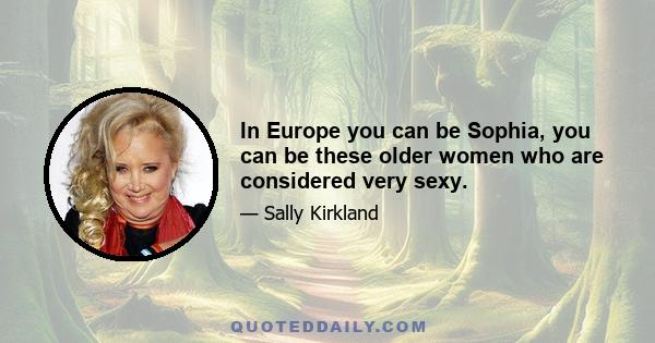In Europe you can be Sophia, you can be these older women who are considered very sexy.