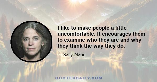 I like to make people a little uncomfortable. It encourages them to examine who they are and why they think the way they do.