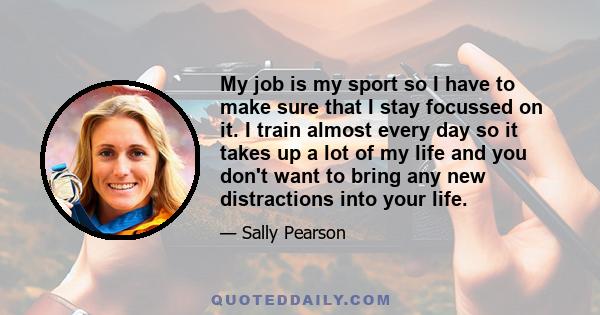 My job is my sport so I have to make sure that I stay focussed on it. I train almost every day so it takes up a lot of my life and you don't want to bring any new distractions into your life.
