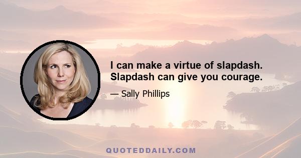 I can make a virtue of slapdash. Slapdash can give you courage.