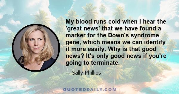 My blood runs cold when I hear the 'great news' that we have found a marker for the Down's syndrome gene, which means we can identify it more easily. Why is that good news? It's only good news if you're going to