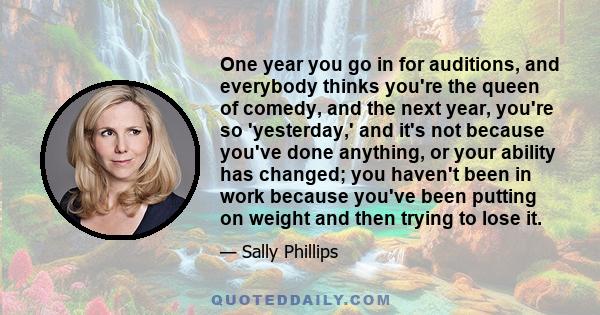 One year you go in for auditions, and everybody thinks you're the queen of comedy, and the next year, you're so 'yesterday,' and it's not because you've done anything, or your ability has changed; you haven't been in