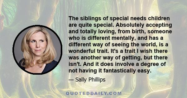 The siblings of special needs children are quite special. Absolutely accepting and totally loving, from birth, someone who is different mentally, and has a different way of seeing the world, is a wonderful trait. It's a 