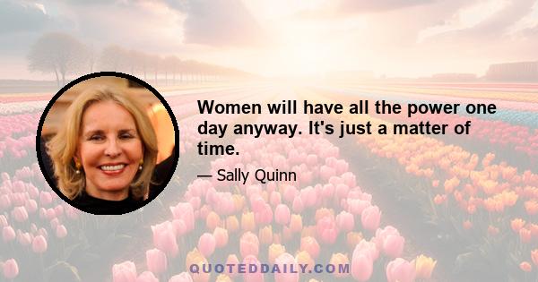 Women will have all the power one day anyway. It's just a matter of time.