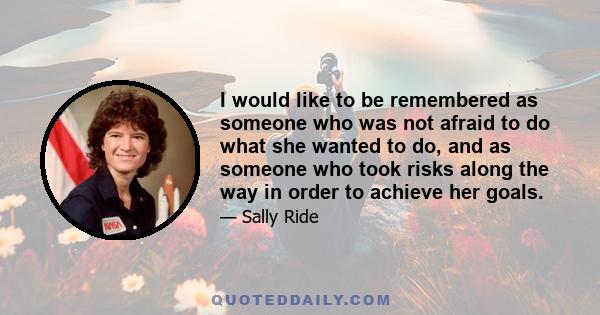 I would like to be remembered as someone who was not afraid to do what she wanted to do, and as someone who took risks along the way in order to achieve her goals.