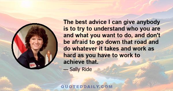 The best advice I can give anybody is to try to understand who you are and what you want to do, and don't be afraid to go down that road and do whatever it takes and work as hard as you have to work to achieve that.