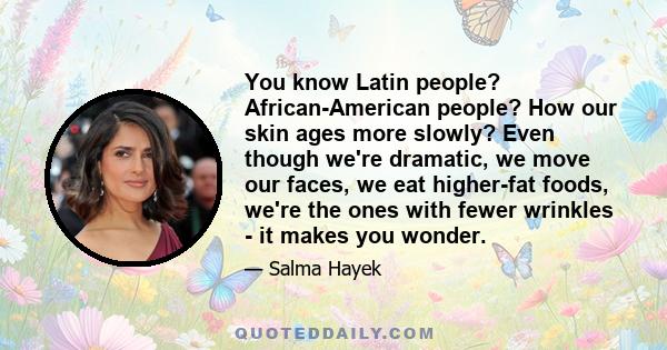 You know Latin people? African-American people? How our skin ages more slowly? Even though we're dramatic, we move our faces, we eat higher-fat foods, we're the ones with fewer wrinkles - it makes you wonder.