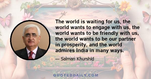 The world is waiting for us, the world wants to engage with us, the world wants to be friendly with us, the world wants to be our partner in prosperity, and the world admires India in many ways.