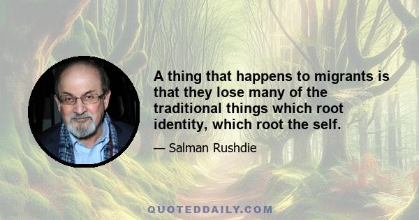 A thing that happens to migrants is that they lose many of the traditional things which root identity, which root the self.