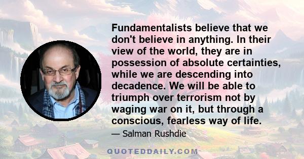 Fundamentalists believe that we don't believe in anything. In their view of the world, they are in possession of absolute certainties, while we are descending into decadence. We will be able to triumph over terrorism