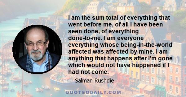 I am the sum total of everything that went before me, of all I have been seen done, of everything done-to-me. I am everyone everything whose being-in-the-world affected was affected by mine. I am anything that happens