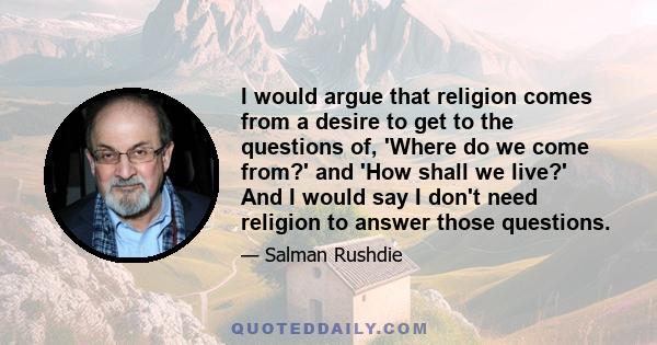 I would argue that religion comes from a desire to get to the questions of, 'Where do we come from?' and 'How shall we live?' And I would say I don't need religion to answer those questions.