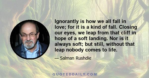 Ignorantly is how we all fall in love; for it is a kind of fall. Closing our eyes, we leap from that cliff in hope of a soft landing. Nor is it always soft; but still, without that leap nobody comes to life.